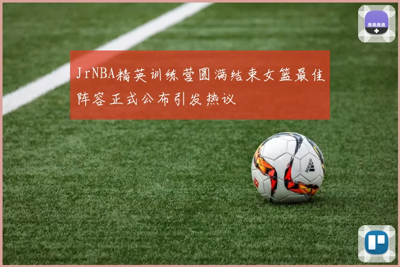 JrNBA精英训练营圆满结束女篮最佳阵容正式公布引发热议