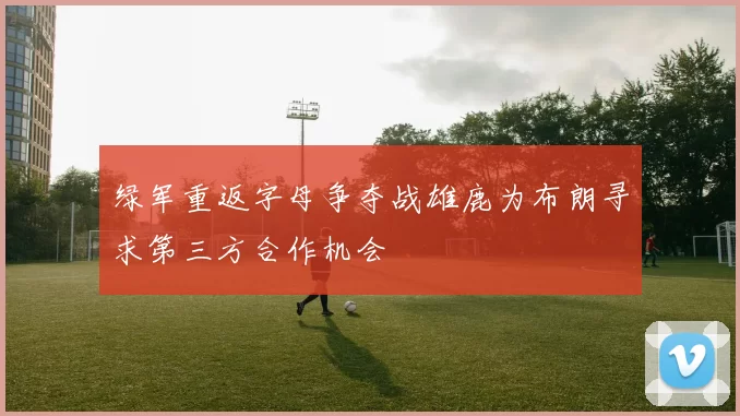 绿军重返字母争夺战雄鹿为布朗寻求第三方合作机会