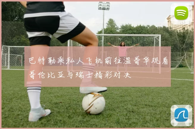 巴特勒乘私人飞机前往温哥华观看哥伦比亚与瑞士精彩对决