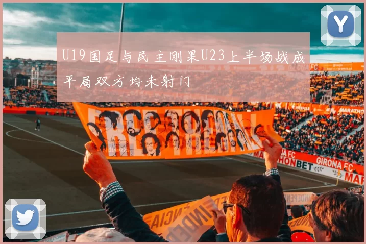 U19国足与民主刚果U23上半场战成平局双方均未射门