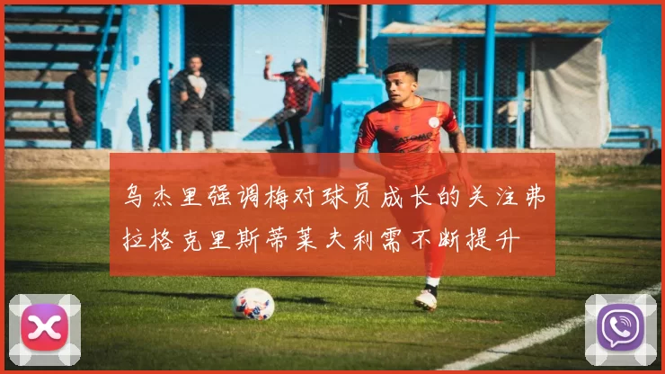 乌杰里强调梅对球员成长的关注弗拉格克里斯蒂莱夫利需不断提升