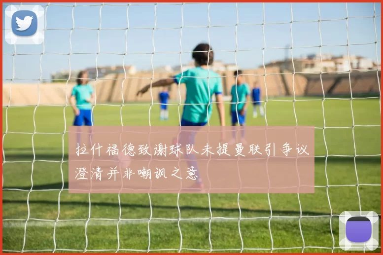 拉什福德致谢球队未提曼联引争议澄清并非嘲讽之意