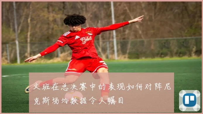文班在总决赛中的表现如何对阵尼克斯场均数据令人瞩目