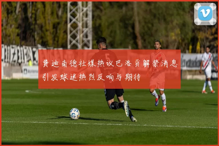 费迪南德社媒热议巴洛贡解禁消息引发球迷热烈反响与期待