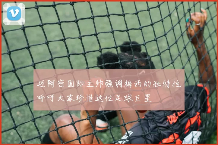 迈阿密国际主帅强调梅西的独特性呼吁大家珍惜这位足球巨星