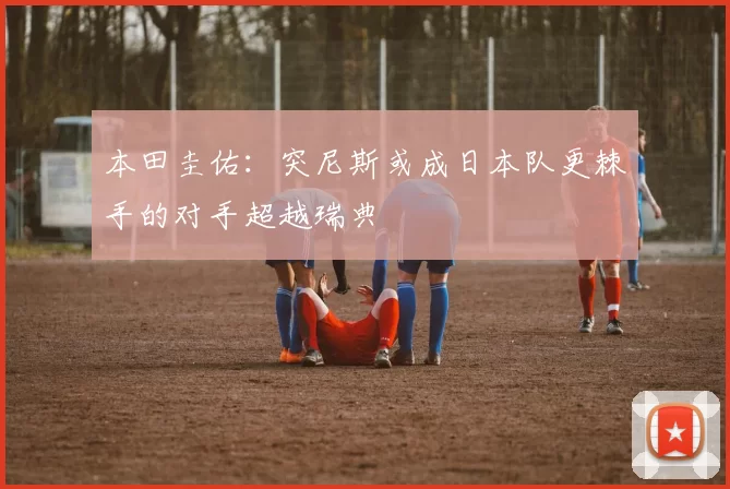 本田圭佑：突尼斯或成日本队更棘手的对手超越瑞典