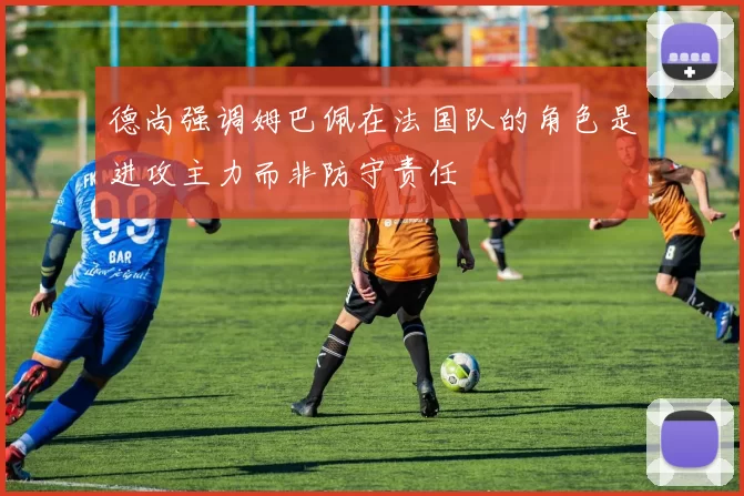 德尚强调姆巴佩在法国队的角色是进攻主力而非防守责任