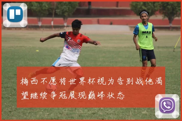 梅西不愿将世界杯视为告别战他渴望继续争冠展现巅峰状态