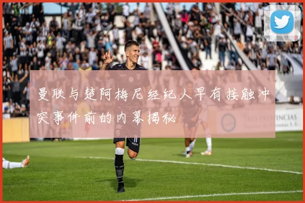 曼联与楚阿梅尼经纪人早有接触冲突事件前的内幕揭秘