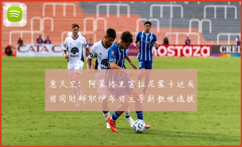 意天空：阿莱格里富拉尼蒙卡达或将同时辞职伊布将主导新教练选拔工作