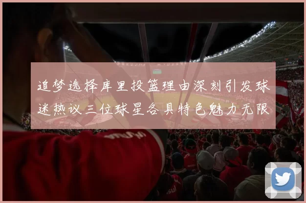 追梦选择库里投篮理由深刻引发球迷热议三位球星各具特色魅力无限
