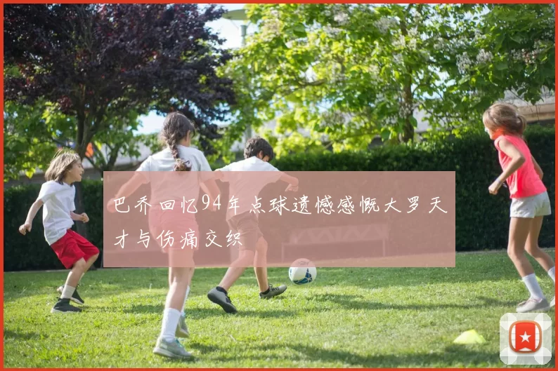 巴乔回忆94年点球遗憾感慨大罗天才与伤痛交织