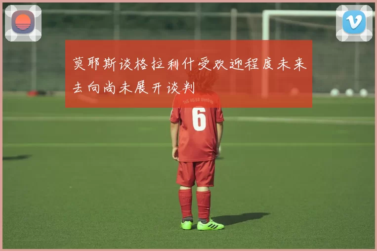 莫耶斯谈格拉利什受欢迎程度未来去向尚未展开谈判