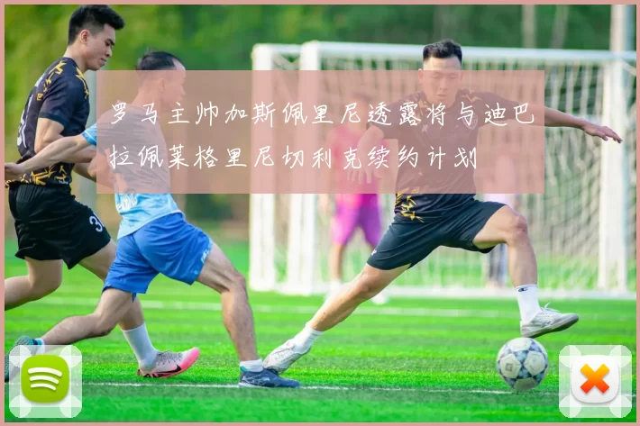 罗马主帅加斯佩里尼透露将与迪巴拉佩莱格里尼切利克续约计划