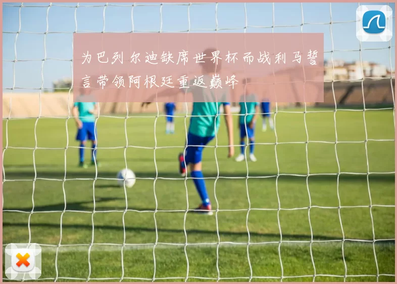 为巴列尔迪缺席世界杯而战利马誓言带领阿根廷重返巅峰