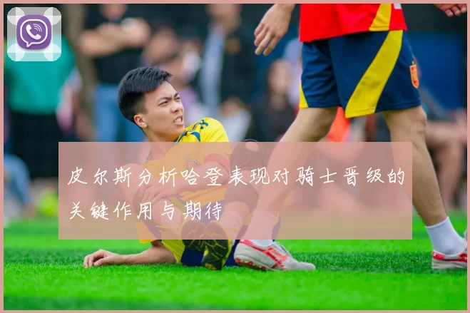 皮尔斯分析哈登表现对骑士晋级的关键作用与期待