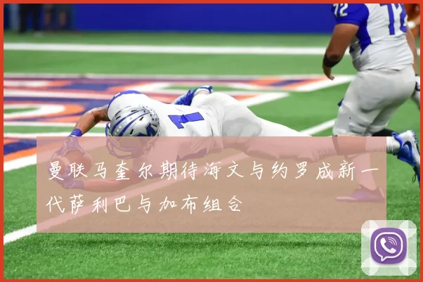 曼联马奎尔期待海文与约罗成新一代萨利巴与加布组合
