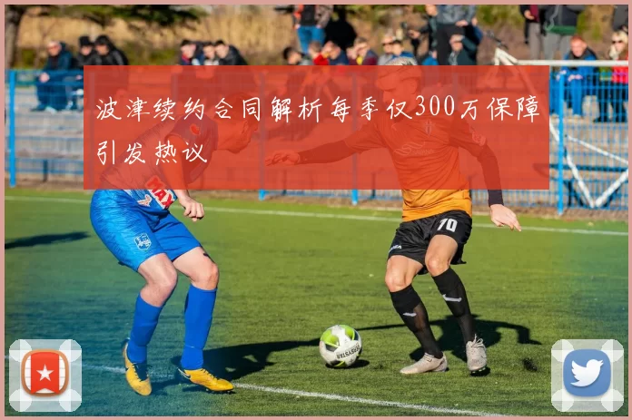 波津续约合同解析每季仅300万保障引发热议