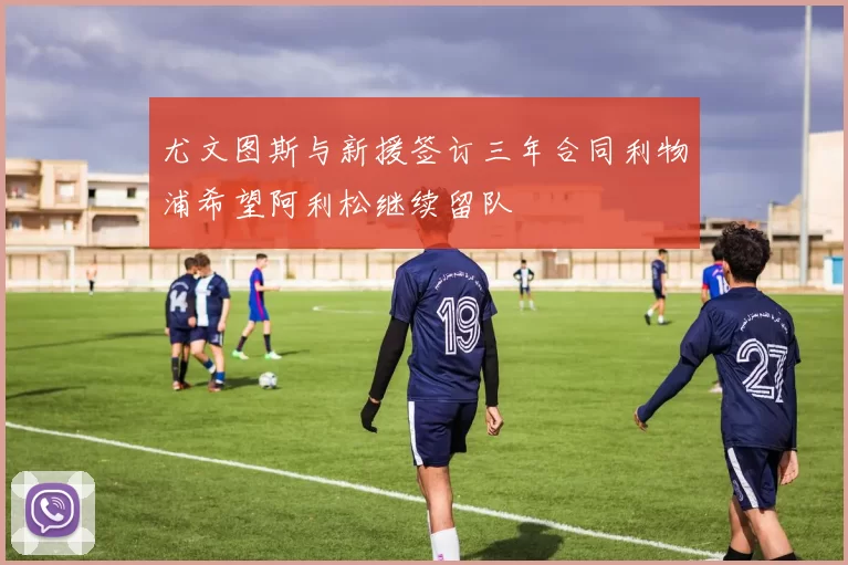 尤文图斯与新援签订三年合同利物浦希望阿利松继续留队