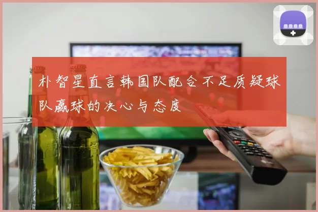 朴智星直言韩国队配合不足质疑球队赢球的决心与态度