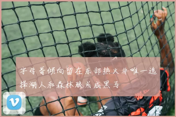 字母哥倾向留在东部热火非唯一选择湖人和森林狼或成黑马