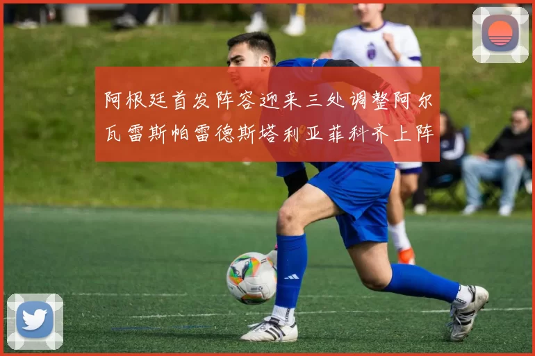 阿根廷首发阵容迎来三处调整阿尔瓦雷斯帕雷德斯塔利亚菲科齐上阵
