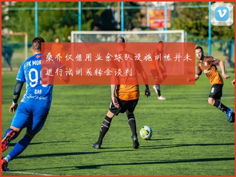 桑乔仅借用业余球队设施训练并未进行试训或转会谈判
